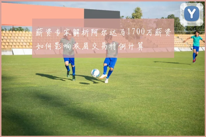 薪资专家解析阿尔达马1700万薪资如何影响浓眉交易特例计算