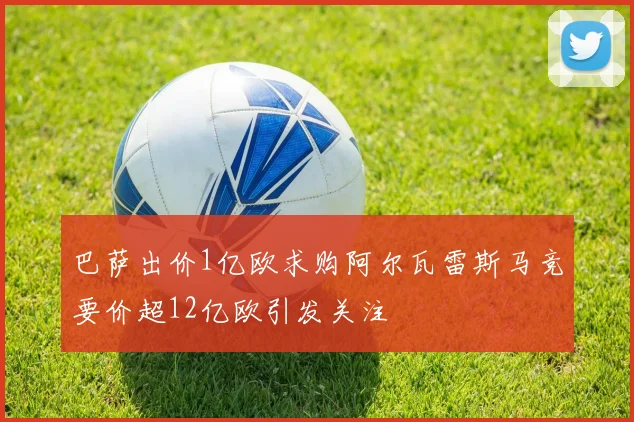 巴萨出价1亿欧求购阿尔瓦雷斯马竞要价超12亿欧引发关注