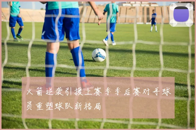 火箭逆袭引援上赛季季后赛对手球员重塑球队新格局