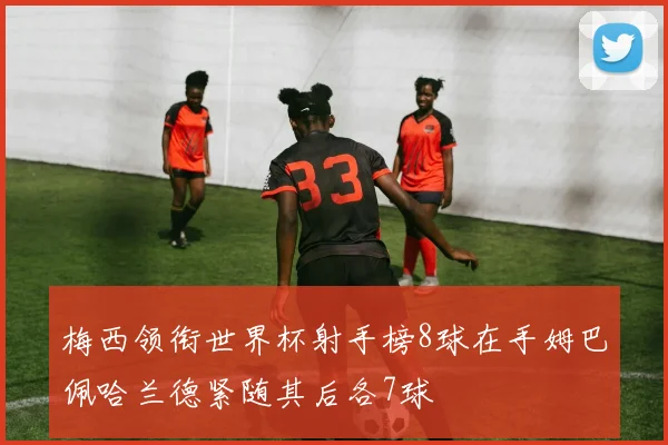 梅西领衔世界杯射手榜8球在手姆巴佩哈兰德紧随其后各7球