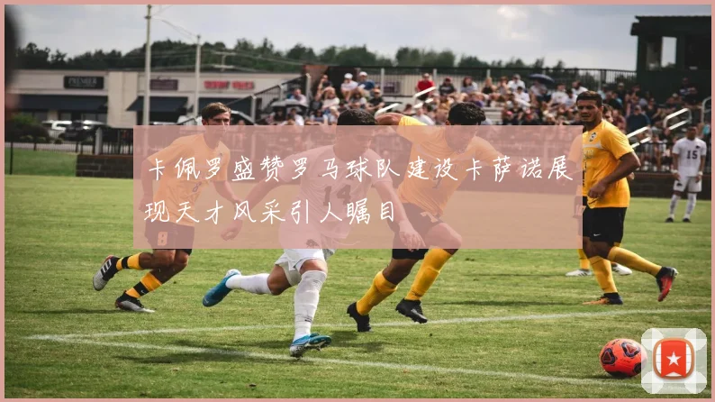 卡佩罗盛赞罗马球队建设卡萨诺展现天才风采引人瞩目