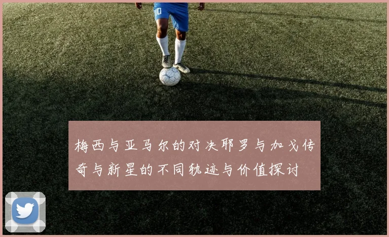 梅西与亚马尔的对决耶罗与加戈传奇与新星的不同轨迹与价值探讨