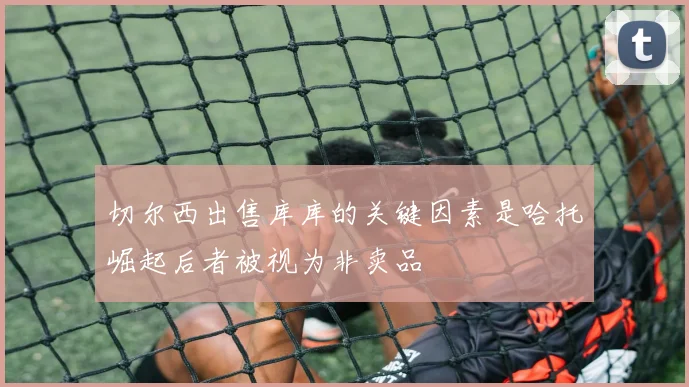 切尔西出售库库的关键因素是哈托崛起后者被视为非卖品