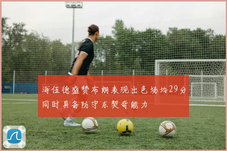 海伍德盛赞布朗表现出色场均29分同时具备防守东契奇能力