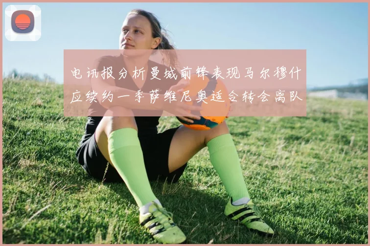 电讯报分析曼城前锋表现马尔穆什应续约一季萨维尼奥适合转会离队