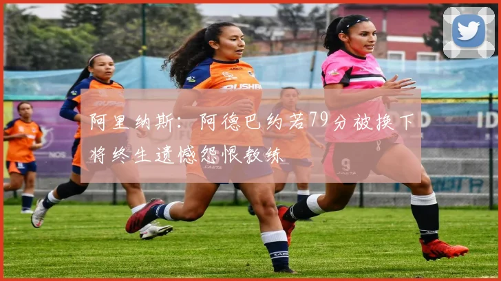 阿里纳斯：阿德巴约若79分被换下将终生遗憾怨恨教练