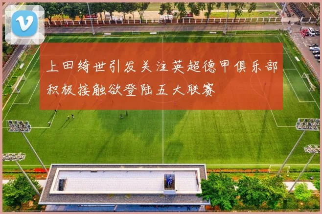 上田绮世引发关注英超德甲俱乐部积极接触欲登陆五大联赛