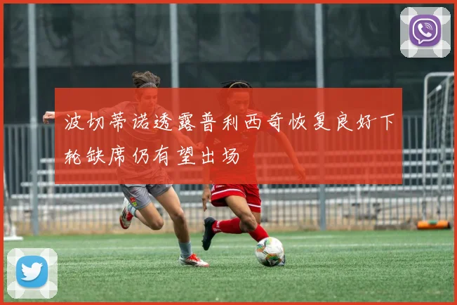 波切蒂诺透露普利西奇恢复良好下轮缺席仍有望出场