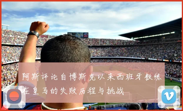 阿斯评论自博斯克以来西班牙教练在皇马的失败历程与挑战
