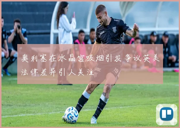 奥利塞在水晶宫吸烟引发争议英美法律差异引人关注
