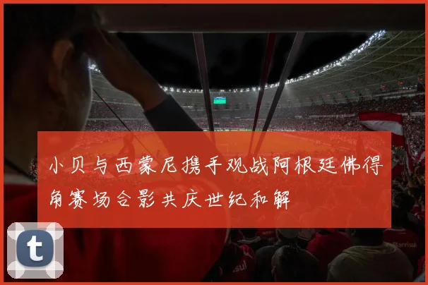 小贝与西蒙尼携手观战阿根廷佛得角赛场合影共庆世纪和解