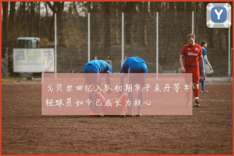 戈贝尔回忆入队初期华子麦丹等年轻球员如今已成长为核心