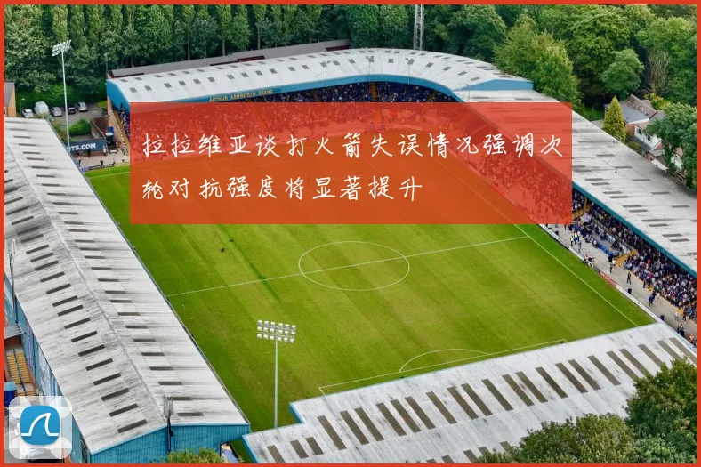 拉拉维亚谈打火箭失误情况强调次轮对抗强度将显著提升