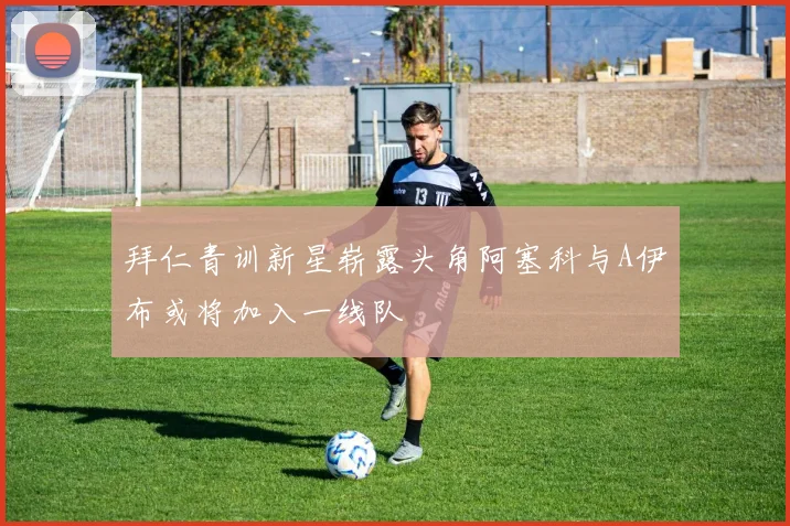 拜仁青训新星崭露头角阿塞科与A伊布或将加入一线队