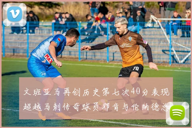 文班亚马再创历史第七次40分表现超越马刺传奇球员邓肯与伦纳德总和