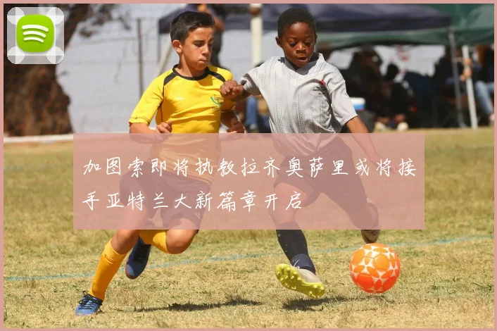 加图索即将执教拉齐奥萨里或将接手亚特兰大新篇章开启