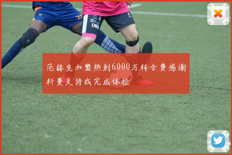 范赫克加盟热刺6000万转会费感谢科曼支持我完成体检